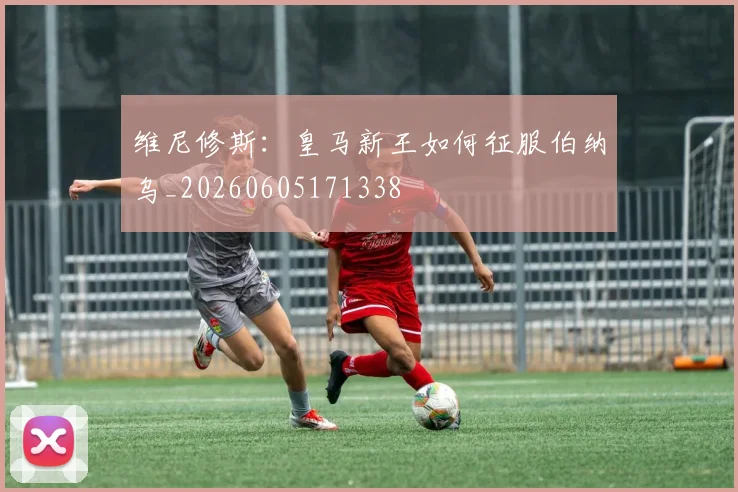 维尼修斯:皇马新王如何征服伯纳乌_20260605171338