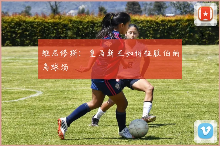 维尼修斯:皇马新王如何征服伯纳乌球场